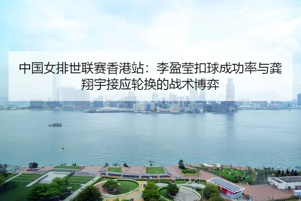 中国女排世联赛香港站：李盈莹扣球成功率与龚翔宇接应轮换的战术博弈