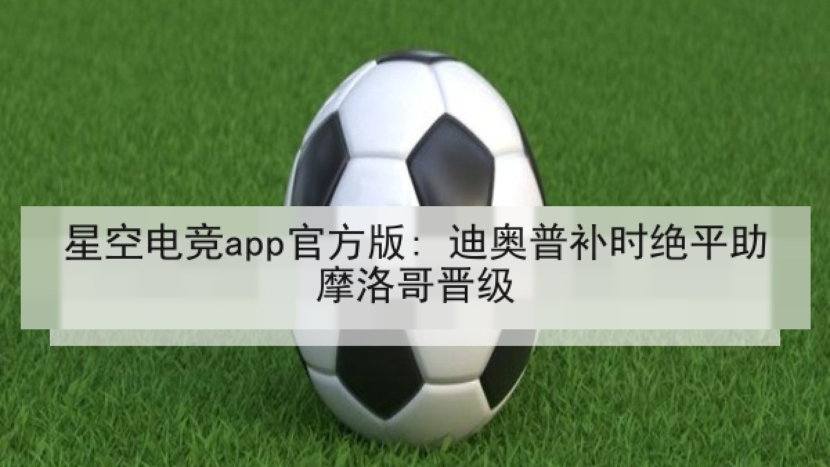 星空电竞app官方版: 迪奥普补时绝平助摩洛哥晋级 星空电竞app官方版: 迪奥普补时绝平助摩洛哥晋级