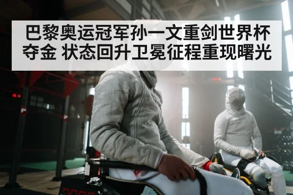 巴黎奥运冠军孙一文重剑世界杯夺金 状态回升卫冕征程重现曙光